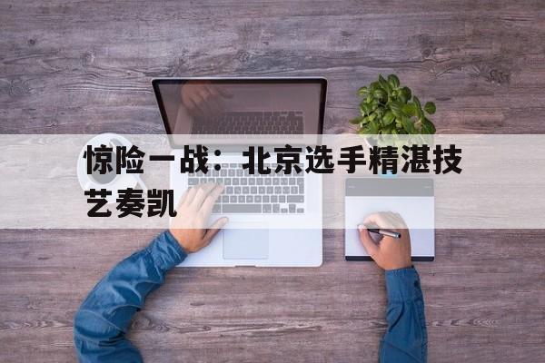 关于惊险一战：北京选手精湛技艺奏凯的信息
